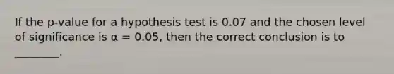 If the p-value for a hypothesis test is 0.07 and the chosen level of significance is α = 0.05, then the correct conclusion is to ________.