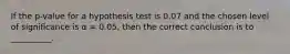 If the p-value for a hypothesis test is 0.07 and the chosen level of significance is α = 0.05, then the correct conclusion is to __________.