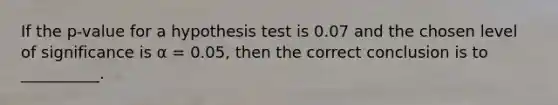 If the p-value for a hypothesis test is 0.07 and the chosen level of significance is α = 0.05, then the correct conclusion is to __________.