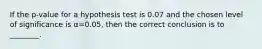 If the p-value for a hypothesis test is 0.07 and the chosen level of significance is α=0.05, then the correct conclusion is to ________.