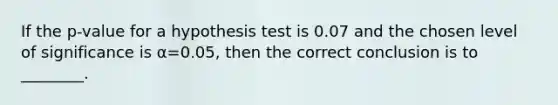 If the p-value for a hypothesis test is 0.07 and the chosen level of significance is α=0.05, then the correct conclusion is to ________.