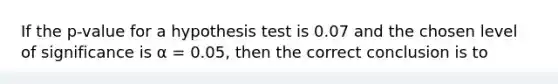 If the p-value for a hypothesis test is 0.07 and the chosen level of significance is α = 0.05, then the correct conclusion is to