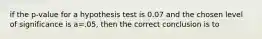 if the p-value for a hypothesis test is 0.07 and the chosen level of significance is a=.05, then the correct conclusion is to