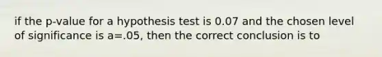 if the p-value for a hypothesis test is 0.07 and the chosen level of significance is a=.05, then the correct conclusion is to