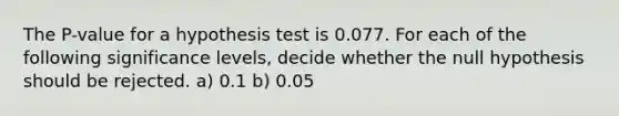 The​ P-value for a hypothesis test is 0.077. For each of the following significance​ levels, decide whether the null hypothesis should be rejected. a) 0.1 b) 0.05