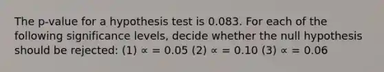 The p-value for a hypothesis test is 0.083. For each of the following significance levels, decide whether the null hypothesis should be rejected: (1) ∝ = 0.05 (2) ∝ = 0.10 (3) ∝ = 0.06