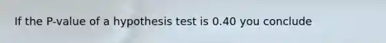 If the P-value of a hypothesis test is 0.40 you conclude