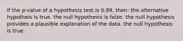 If the p-value of a hypothesis test is 0.99, then: the alternative hypotheis is true. the null hypothesis is false. the null hypothesis provides a plausible explanation of the data. the null hypothesis is true.