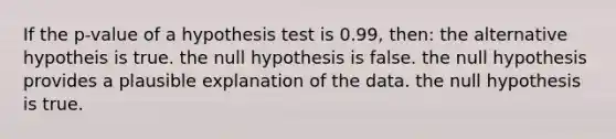 If the p-value of a hypothesis test is 0.99, then: the alternative hypotheis is true. the null hypothesis is false. the null hypothesis provides a plausible explanation of the data. the null hypothesis is true.