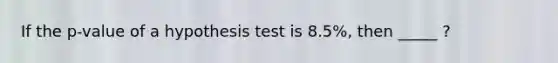 If the p-value of a hypothesis test is 8.5%, then _____ ?