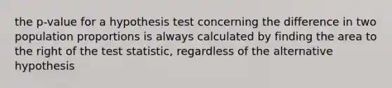 the p-value for a hypothesis test concerning the difference in two population proportions is always calculated by finding the area to the right of the test statistic, regardless of the alternative hypothesis