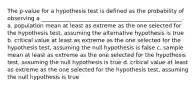 The p-value for a hypothesis test is defined as the probability of observing a ___________________________________________________. a. population mean at least as extreme as the one selected for the hypothesis test, assuming the alternative hypothesis is true b. critical value at least as extreme as the one selected for the hypothesis test, assuming the null hypothesis is false c. sample mean at least as extreme as the one selected for the hypothesis test, assuming the null hypothesis is true d. critical value at least as extreme as the one selected for the hypothesis test, assuming the null hypothesis is true