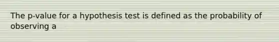 The p-value for a hypothesis test is defined as the probability of observing a