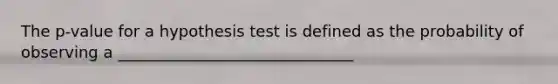 The p-value for a hypothesis test is defined as the probability of observing a ______________________________