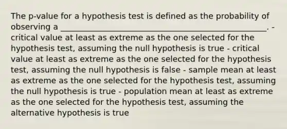 The p-value for a hypothesis test is defined as the probability of observing a ___________________________________________________. - critical value at least as extreme as the one selected for the hypothesis test, assuming the null hypothesis is true - critical value at least as extreme as the one selected for the hypothesis test, assuming the null hypothesis is false - sample mean at least as extreme as the one selected for the hypothesis test, assuming the null hypothesis is true - population mean at least as extreme as the one selected for the hypothesis test, assuming the alternative hypothesis is true