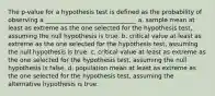 The p-value for a hypothesis test is defined as the probability of observing a ______________________________ a. sample mean at least as extreme as the one selected for the hypothesis test, assuming the null hypothesis is true. b. critical value at least as extreme as the one selected for the hypothesis test, assuming the null hypothesis is true. c. critical value at least as extreme as the one selected for the hypothesis test, assuming the null hypothesis is false. d. population mean at least as extreme as the one selected for the hypothesis test, assuming the alternative hypothesis is true.