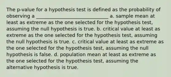 The p-value for a hypothesis test is defined as the probability of observing a ______________________________ a. sample mean at least as extreme as the one selected for the hypothesis test, assuming the null hypothesis is true. b. critical value at least as extreme as the one selected for the hypothesis test, assuming the null hypothesis is true. c. critical value at least as extreme as the one selected for the hypothesis test, assuming the null hypothesis is false. d. population mean at least as extreme as the one selected for the hypothesis test, assuming the alternative hypothesis is true.