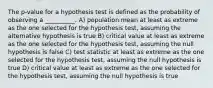 The p-value for a hypothesis test is defined as the probability of observing a __________. A) population mean at least as extreme as the one selected for the hypothesis test, assuming the alternative hypothesis is true B) critical value at least as extreme as the one selected for the hypothesis test, assuming the null hypothesis is false C) test statistic at least as extreme as the one selected for the hypothesis test, assuming the null hypothesis is true D) critical value at least as extreme as the one selected for the hypothesis test, assuming the null hypothesis is true