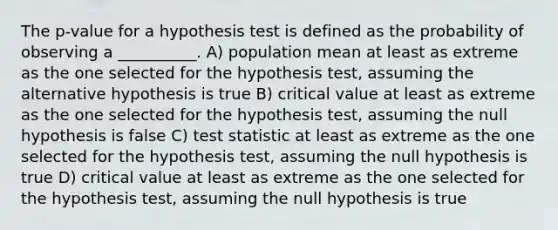 The p-value for a hypothesis test is defined as the probability of observing a __________. A) population mean at least as extreme as the one selected for the hypothesis test, assuming the alternative hypothesis is true B) critical value at least as extreme as the one selected for the hypothesis test, assuming the null hypothesis is false C) test statistic at least as extreme as the one selected for the hypothesis test, assuming the null hypothesis is true D) critical value at least as extreme as the one selected for the hypothesis test, assuming the null hypothesis is true