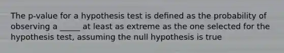 The p-value for a hypothesis test is deﬁned as the probability of observing a _____ at least as extreme as the one selected for the hypothesis test, assuming the null hypothesis is true