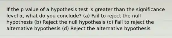 If the p-value of a hypothesis test is <a href='https://www.questionai.com/knowledge/ktgHnBD4o3-greater-than' class='anchor-knowledge'>greater than</a> the significance level α, what do you conclude? (a) Fail to reject the null hypothesis (b) Reject the null hypothesis (c) Fail to reject the alternative hypothesis (d) Reject the alternative hypothesis