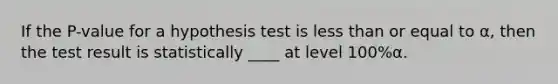 If the P-value for a hypothesis test is less than or equal to α, then the test result is statistically ____ at level 100%α.