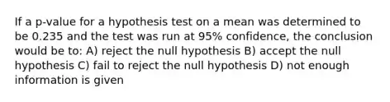 If a p-value for a hypothesis test on a mean was determined to be 0.235 and the test was run at 95% confidence, the conclusion would be to: A) reject the null hypothesis B) accept the null hypothesis C) fail to reject the null hypothesis D) not enough information is given