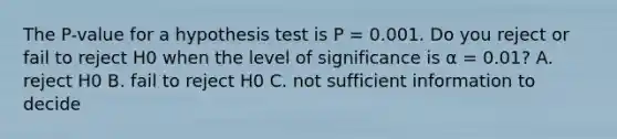 The P-value for a hypothesis test is P = 0.001. Do you reject or fail to reject H0 when the level of significance is α = 0.01? A. reject H0 B. fail to reject H0 C. not sufficient information to decide