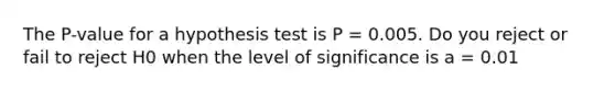 The P-value for a hypothesis test is P = 0.005. Do you reject or fail to reject H0 when the level of significance is a = 0.01