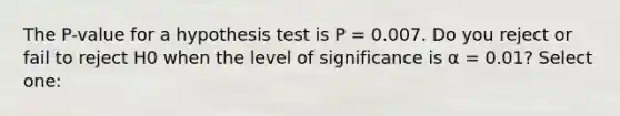 The P-value for a hypothesis test is P = 0.007. Do you reject or fail to reject H0 when the level of significance is α = 0.01? Select one: