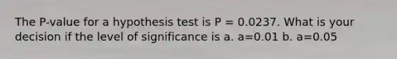 The P-value for a hypothesis test is P = 0.0237. What is your decision if the level of significance is a. a=0.01 b. a=0.05