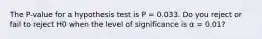 The P-value for a hypothesis test is P = 0.033. Do you reject or fail to reject H0 when the level of significance is α = 0.01?