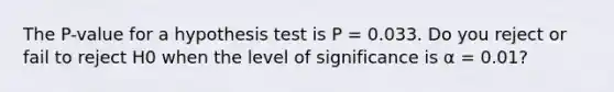 The P-value for a hypothesis test is P = 0.033. Do you reject or fail to reject H0 when the level of significance is α = 0.01?