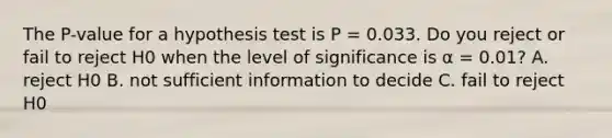 The P-value for a hypothesis test is P = 0.033. Do you reject or fail to reject H0 when the level of significance is α = 0.01? A. reject H0 B. not sufficient information to decide C. fail to reject H0