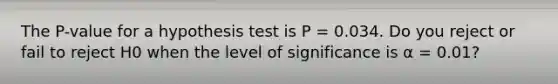 The P-value for a hypothesis test is P = 0.034. Do you reject or fail to reject H0 when the level of significance is α = 0.01?