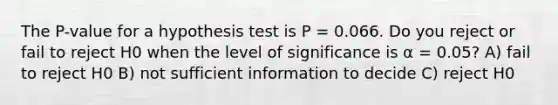 The P-value for a hypothesis test is P = 0.066. Do you reject or fail to reject H0 when the level of significance is α = 0.05? A) fail to reject H0 B) not sufficient information to decide C) reject H0