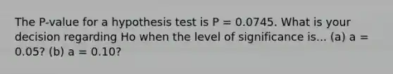 The P-value for a hypothesis test is P = 0.0745. What is your decision regarding Ho when the level of significance is... (a) a = 0.05? (b) a = 0.10?