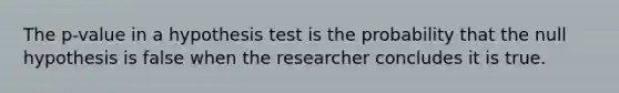 The p-value in a hypothesis test is the probability that the null hypothesis is false when the researcher concludes it is true.