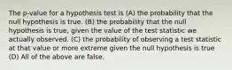 The p-value for a hypothesis test is (A) the probability that the null hypothesis is true. (B) the probability that the null hypothesis is true, given the value of the test statistic we actually observed. (C) the probability of observing a test statistic at that value or more extreme given the null hypothesis is true (D) All of the above are false.