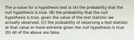 The p-value for a hypothesis test is (A) the probability that the null hypothesis is true. (B) the probability that the null hypothesis is true, given the value of the test statistic we actually observed. (C) the probability of observing a test statistic at that value or more extreme given the null hypothesis is true (D) All of the above are false.