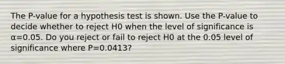 The​ P-value for a hypothesis test is shown. Use the​ P-value to decide whether to reject H0 when the level of significance is​ α=0.05. Do you reject or fail to reject H0 at the 0.05 level of significance where P=0.0413?