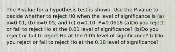 The​ P-value for a hypothesis test is shown. Use the​ P-value to decide whether to reject H0 when the level of significance is​ (a) α=0.01​, ​(b) α=0.05​, and​ (c) α=0.10. P=0.0618 ​(a)Do you reject or fail to reject Ho at the 0.01 level of​ significance? (b)Do you reject or fail to reject Ho at the 0.05 level of​ significance? (c)Do you reject or fail to reject Ho at the 0.10 level of​ significance?