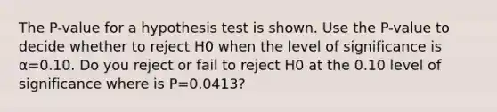 The​ P-value for a hypothesis test is shown. Use the​ P-value to decide whether to reject H0 when the level of significance is​ α=0.10. Do you reject or fail to reject H0 at the 0.10 level of significance where is P=0.0413?