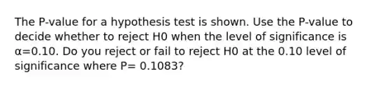 The​ P-value for a hypothesis test is shown. Use the​ P-value to decide whether to reject H0 when the level of significance is​ α=0.10. Do you reject or fail to reject H0 at the 0.10 level of significance where P= 0.1083?