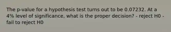 The p-value for a hypothesis test turns out to be 0.07232. At a 4% level of significance, what is the proper decision? - reject H0 - fail to reject H0