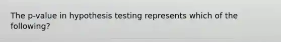 The p-value in hypothesis testing represents which of the following?