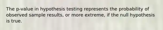 The p-value in hypothesis testing represents the probability of observed sample results, or more extreme, if the null hypothesis is true.