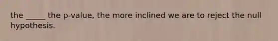 the _____ the p-value, the more inclined we are to reject the null hypothesis.