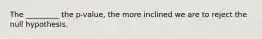 The _________ the p-value, the more inclined we are to reject the null hypothesis.
