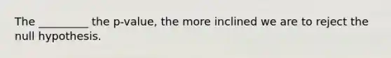 The _________ the p-value, the more inclined we are to reject the null hypothesis.